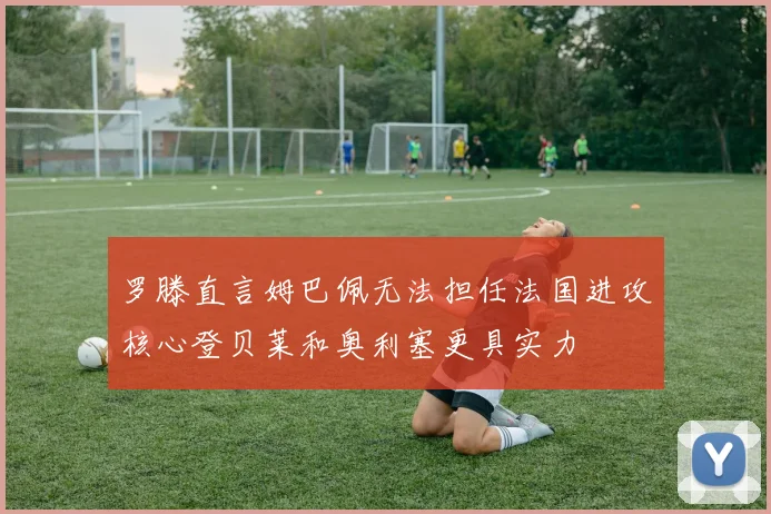 罗滕直言姆巴佩无法担任法国进攻核心登贝莱和奥利塞更具实力