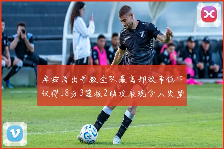 库兹马出手数全队最高却效率低下仅得18分3篮板2助攻表现令人失望