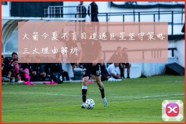 火箭今夏不盲目追逐巨星坚守策略三大理由解析