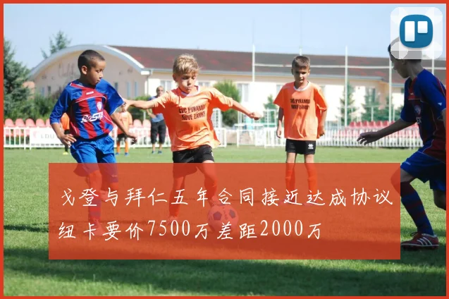 戈登与拜仁五年合同接近达成协议纽卡要价7500万差距2000万