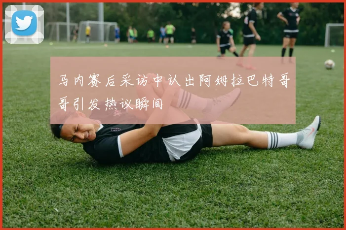 马内赛后采访中认出阿姆拉巴特哥哥引发热议瞬间