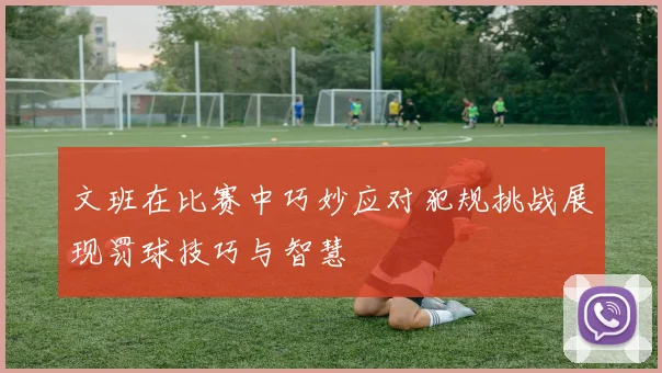 文班在比赛中巧妙应对犯规挑战展现罚球技巧与智慧